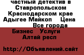 частный детектив в Ставропольском,Краснодарском крае,Адыгее(Майкоп) › Цена ­ 3 000 - Все города Бизнес » Услуги   . Алтай респ.